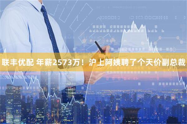 联丰优配 年薪2573万！沪上阿姨聘了个天价副总裁
