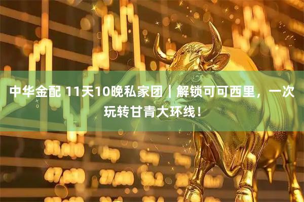 中华金配 11天10晚私家团｜解锁可可西里，一次玩转甘青大环线！