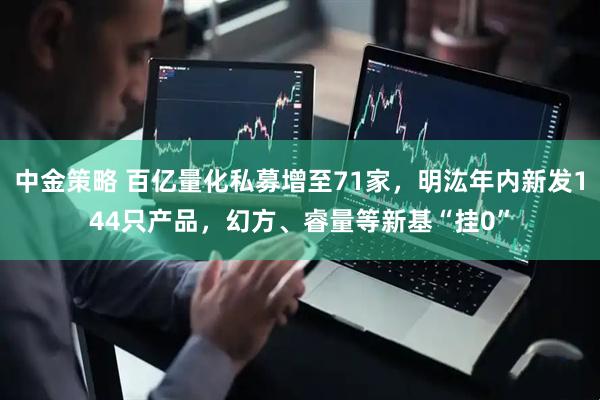 中金策略 百亿量化私募增至71家，明汯年内新发144只产品，幻方、睿量等新基“挂0”