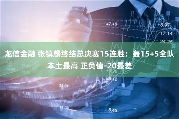 龙信金融 张镇麟终结总决赛15连胜：轰15+5全队本土最高 正负值-20最差