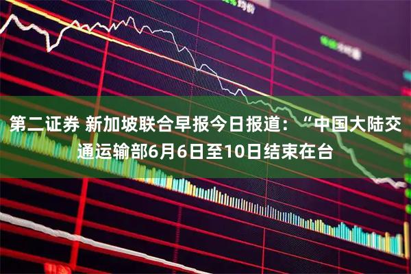 第二证券 新加坡联合早报今日报道：“中国大陆交通运输部6月6日至10日结束在台