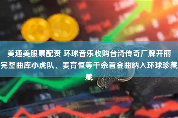 美通美股票配资 环球音乐收购台湾传奇厂牌开丽完整曲库小虎队、姜育恒等千余首金曲纳入环球珍藏