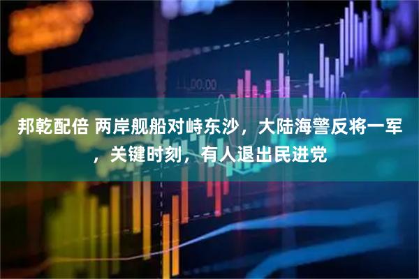 邦乾配倍 两岸舰船对峙东沙，大陆海警反将一军，关键时刻，有人退出民进党