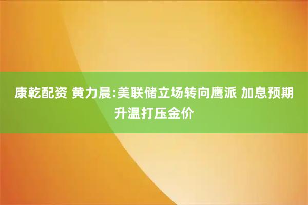 康乾配资 黄力晨:美联储立场转向鹰派 加息预期升温打压金价