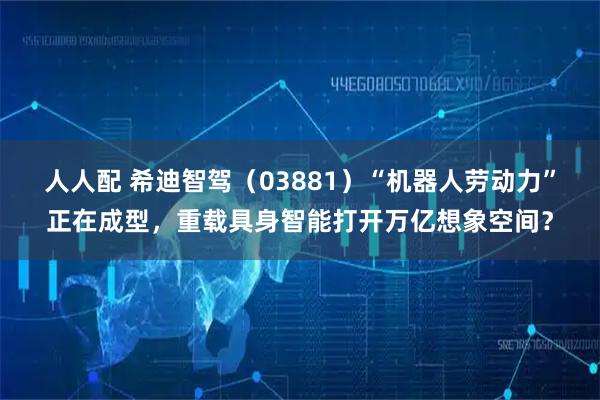 人人配 希迪智驾（03881）“机器人劳动力”正在成型，重载具身智能打开万亿想象空间？