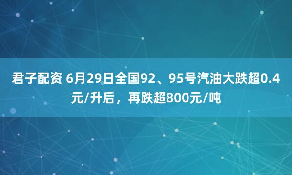 君子配资 6月29日全国92、95号汽油大跌超0.4元/升后，再跌超800元/吨