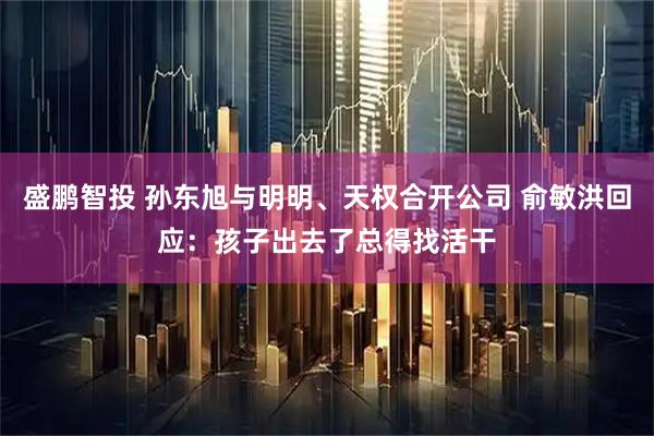 盛鹏智投 孙东旭与明明、天权合开公司 俞敏洪回应：孩子出去了总得找活干