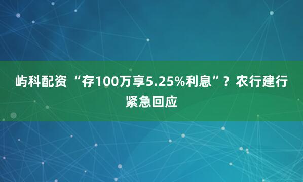屿科配资 “存100万享5.25%利息”？农行建行紧急回应