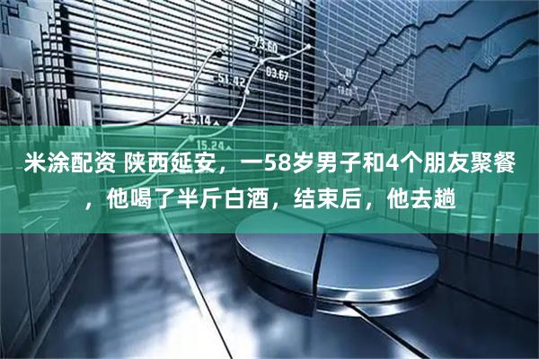 米涂配资 陕西延安，一58岁男子和4个朋友聚餐，他喝了半斤白酒，结束后，他去趟