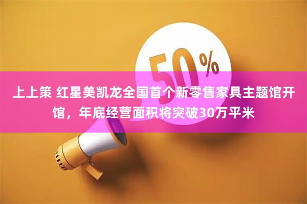 上上策 红星美凯龙全国首个新零售家具主题馆开馆，年底经营面积将突破30万平米