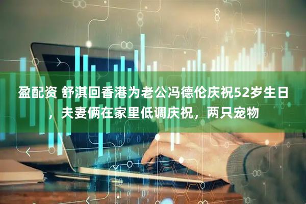 盈配资 舒淇回香港为老公冯德伦庆祝52岁生日，夫妻俩在家里低调庆祝，两只宠物