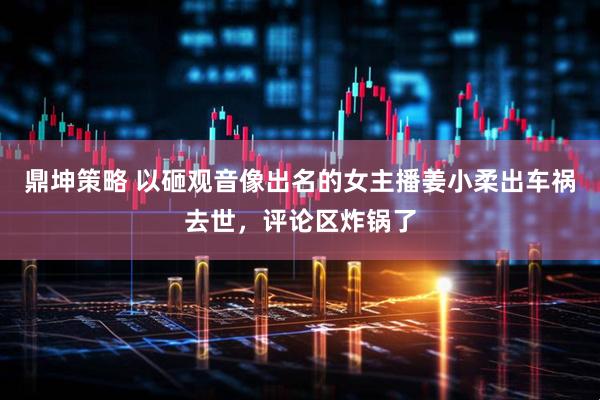 鼎坤策略 以砸观音像出名的女主播姜小柔出车祸去世，评论区炸锅了