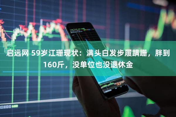 启远网 59岁江珊现状：满头白发步履蹒跚，胖到160斤，没单位也没退休金