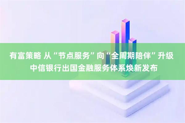 有富策略 从“节点服务”向“全周期陪伴”升级  中信银行出国金融服务体系焕新发布