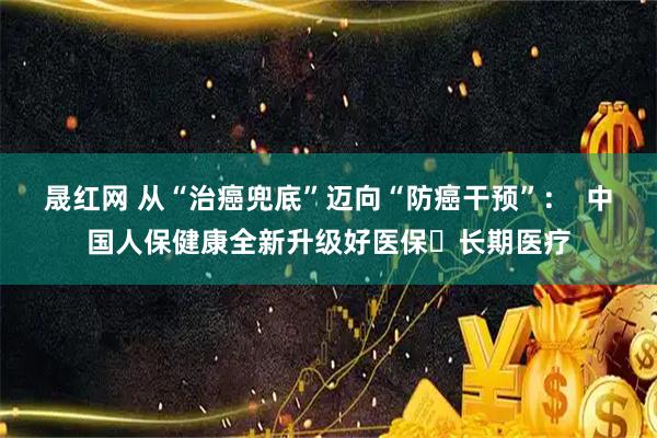 晟红网 从“治癌兜底”迈向“防癌干预”：  中国人保健康全新升级好医保・长期医疗